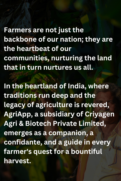 Farmers are not just the backbone of our nation; they are the heartbeat of our communities, nurturing the land that in turn nurtures us all.
 
In the heartland of India, where traditions run deep and the legacy of agriculture is revered, AgriApp, a subsidiary of Criyagen Agri & Biotech Private Limited, emerges as a companion, a confidante, and a guide in every farmer's quest for a bountiful harvest.