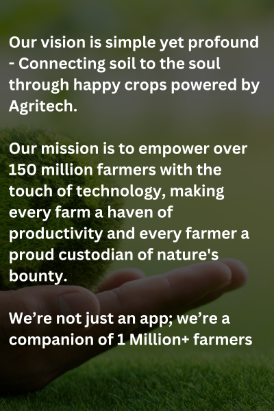 Our vision is simple yet profound - Connecting soil to the soul through happy crops powered by Agritech.

Our mission is to empower over 150 million farmers with the touch of technology, making every farm a haven of productivity and every farmer a proud custodian of nature's bounty.

We’re not just an app; we’re a companion of 1 Million+ farmers